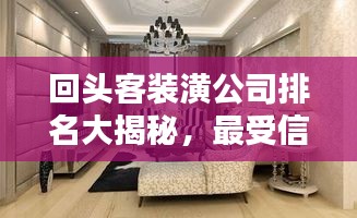回头客装潢公司排名大揭秘，最受信赖的装饰企业榜单！